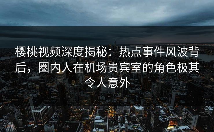 樱桃视频深度揭秘：热点事件风波背后，圈内人在机场贵宾室的角色极其令人意外