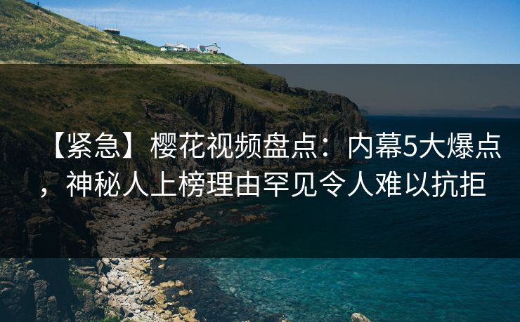 【紧急】樱花视频盘点：内幕5大爆点，神秘人上榜理由罕见令人难以抗拒