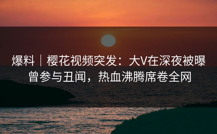 爆料|樱花视频突发:大V在深夜被曝曾参与丑闻,热血沸腾席卷全网 爆料|樱花视频突发:大V在深夜被曝曾参与丑闻,热血沸腾席卷全网