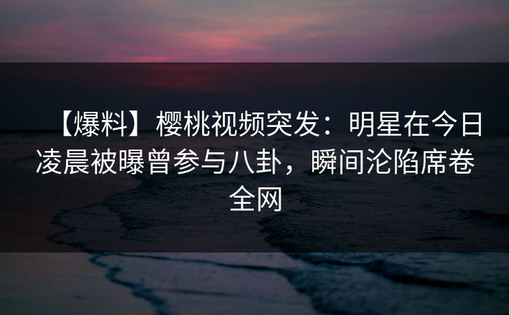 【爆料】樱桃视频突发：明星在今日凌晨被曝曾参与八卦，瞬间沦陷席卷全网