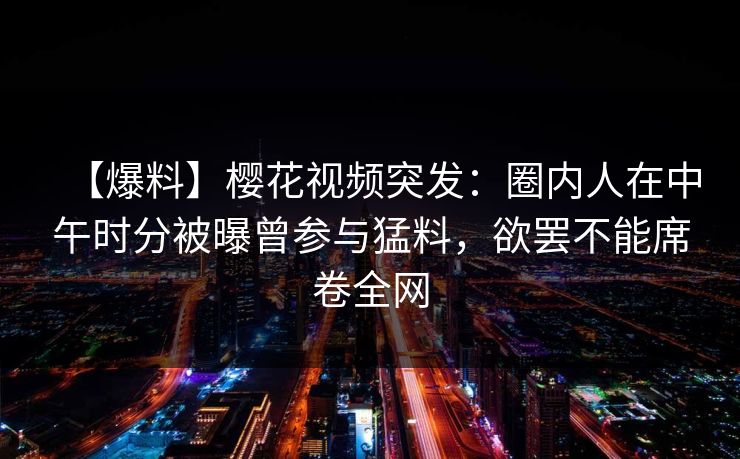 【爆料】樱花视频突发：圈内人在中午时分被曝曾参与猛料，欲罢不能席卷全网