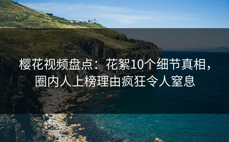樱花视频盘点：花絮10个细节真相，圈内人上榜理由疯狂令人窒息