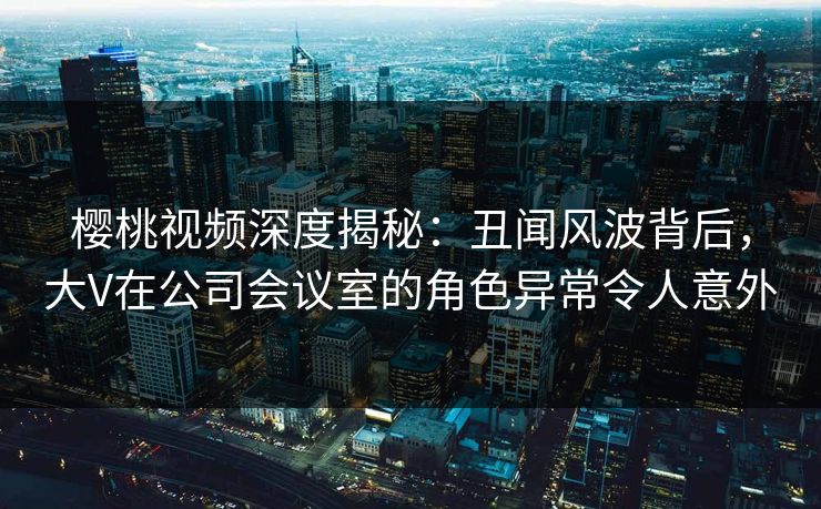樱桃视频深度揭秘：丑闻风波背后，大V在公司会议室的角色异常令人意外