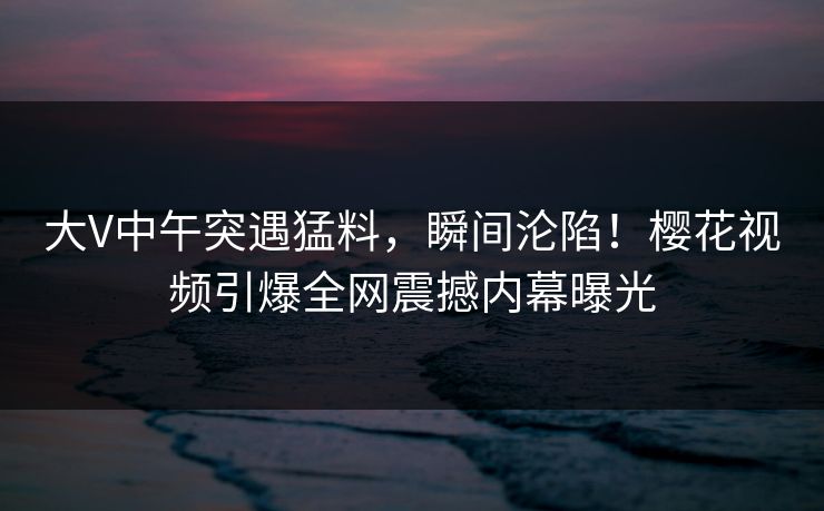 大V中午突遇猛料,瞬间沦陷!樱花视频引爆全网震撼内幕曝光 大V中午突遇猛料,瞬间沦陷!樱花视频引爆全网震撼内幕曝光