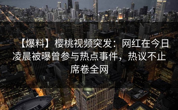 【爆料】樱桃视频突发：网红在今日凌晨被曝曾参与热点事件，热议不止席卷全网