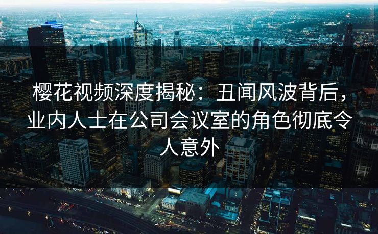 樱花视频深度揭秘:丑闻风波背后,业内人士在公司会议室的角色彻底令人意外 樱花视频深度揭秘:丑闻风波背后,业内人士在公司会议室的角色彻底令人意外