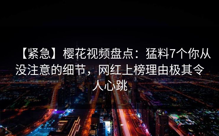 【紧急】樱花视频盘点:猛料7个你从没注意的细节,网红上榜理由极其令人心跳 【紧急】樱花视频盘点:猛料7个你从没注意的细节,网红上榜理由极其令人心跳