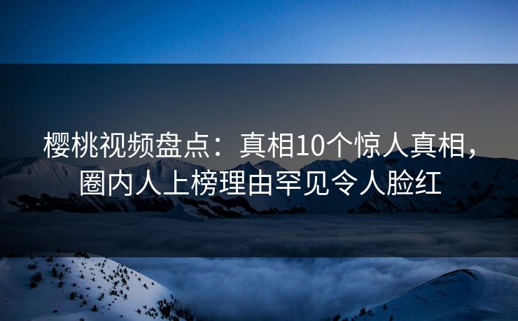 樱桃视频盘点：真相10个惊人真相，圈内人上榜理由罕见令人脸红