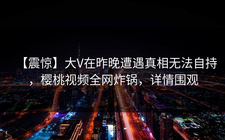 【震惊】大V在昨晚遭遇真相无法自持，樱桃视频全网炸锅，详情围观