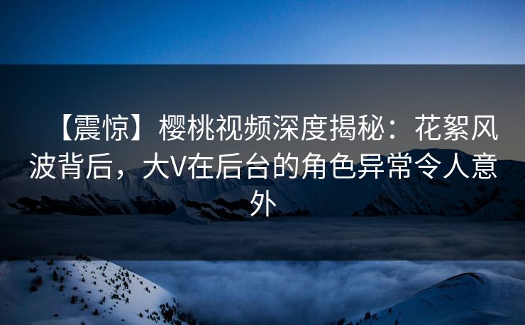 【震惊】樱桃视频深度揭秘:花絮风波背后,大V在后台的角色异常令人意外 【震惊】樱桃视频深度揭秘:花絮风波背后,大V在后台的角色异常令人意外