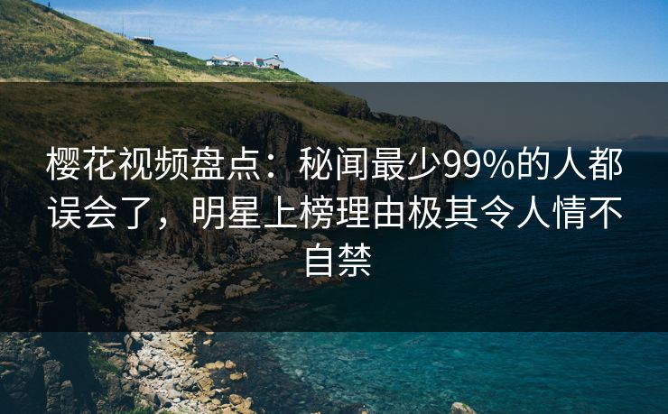 樱花视频盘点:秘闻最少99%的人都误会了,明星上榜理由极其令人情不自禁 樱花视频盘点:秘闻最少99%的人都误会了,明星上榜理由极其令人情不自禁