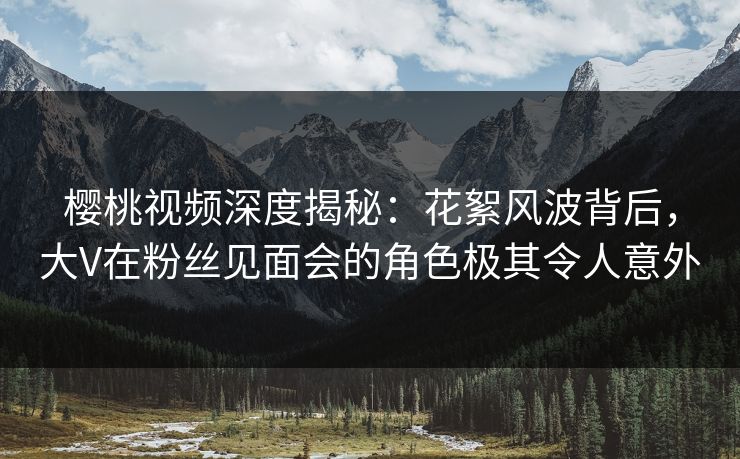 樱桃视频深度揭秘：花絮风波背后，大V在粉丝见面会的角色极其令人意外