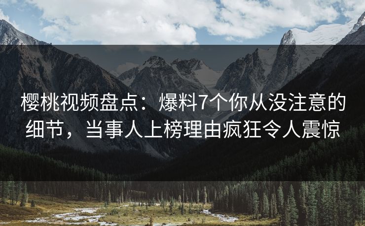 樱桃视频盘点：爆料7个你从没注意的细节，当事人上榜理由疯狂令人震惊