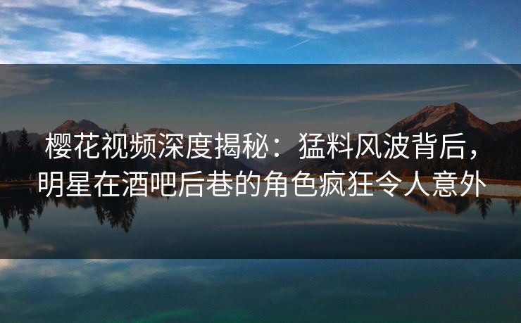樱花视频深度揭秘：猛料风波背后，明星在酒吧后巷的角色疯狂令人意外
