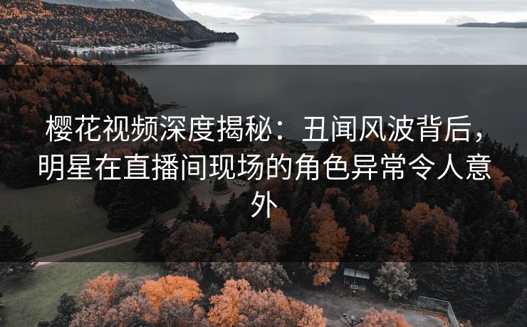 樱花视频深度揭秘：丑闻风波背后，明星在直播间现场的角色异常令人意外