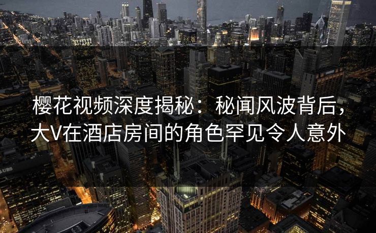 樱花视频深度揭秘：秘闻风波背后，大V在酒店房间的角色罕见令人意外