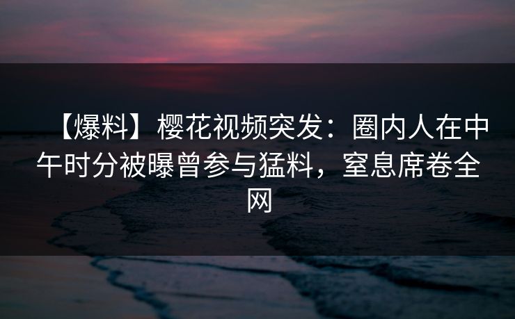 【爆料】樱花视频突发：圈内人在中午时分被曝曾参与猛料，窒息席卷全网