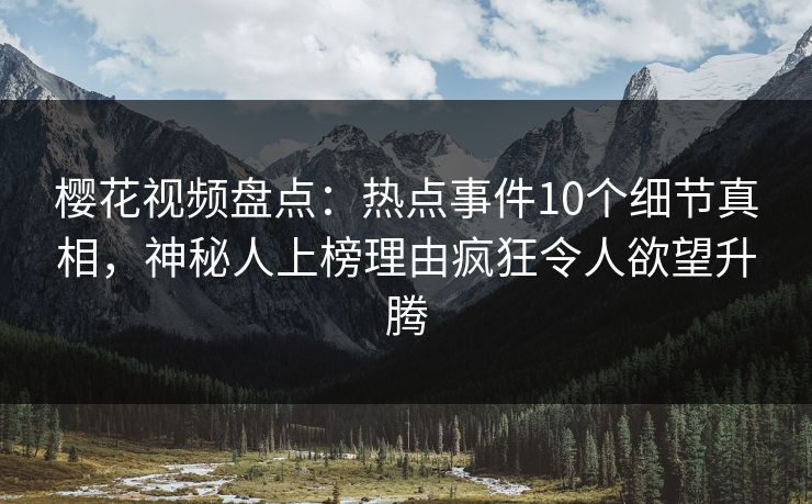 樱花视频盘点：热点事件10个细节真相，神秘人上榜理由疯狂令人欲望升腾
