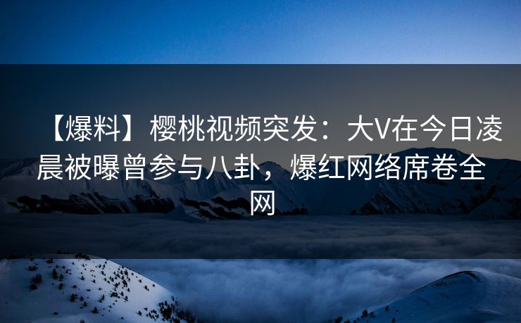 【爆料】樱桃视频突发：大V在今日凌晨被曝曾参与八卦，爆红网络席卷全网