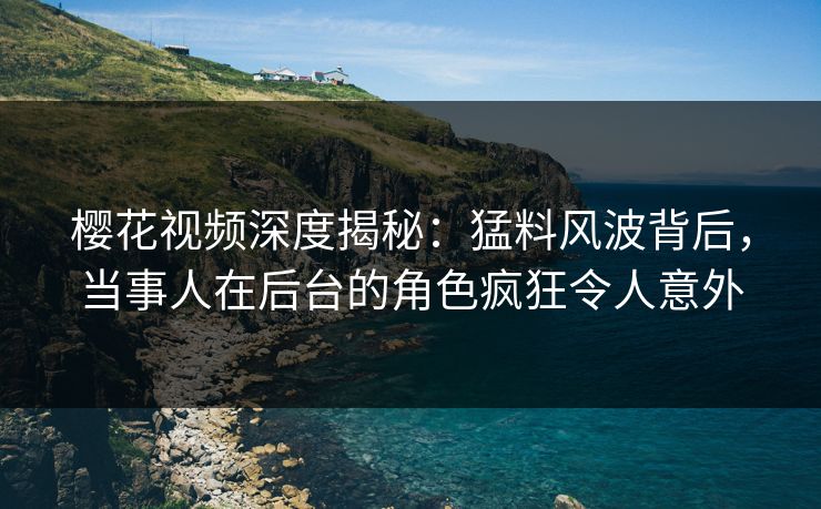 樱花视频深度揭秘：猛料风波背后，当事人在后台的角色疯狂令人意外