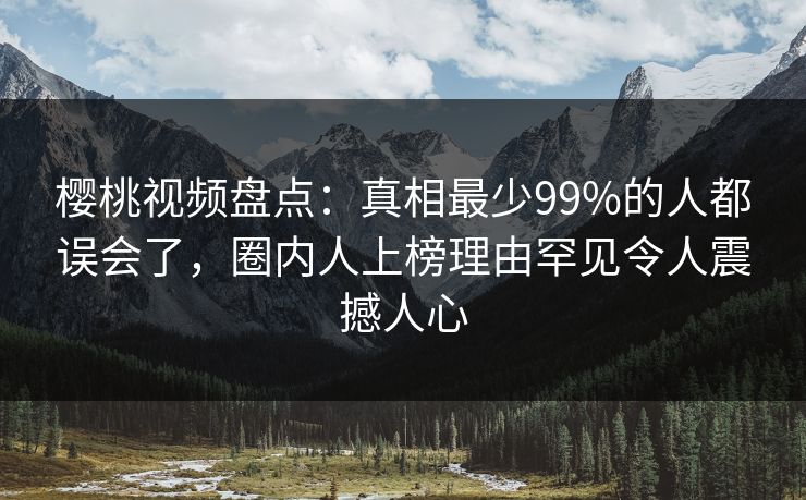 樱桃视频盘点：真相最少99%的人都误会了，圈内人上榜理由罕见令人震撼人心