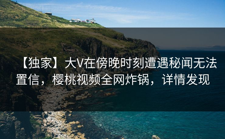 【独家】大V在傍晚时刻遭遇秘闻无法置信，樱桃视频全网炸锅，详情发现