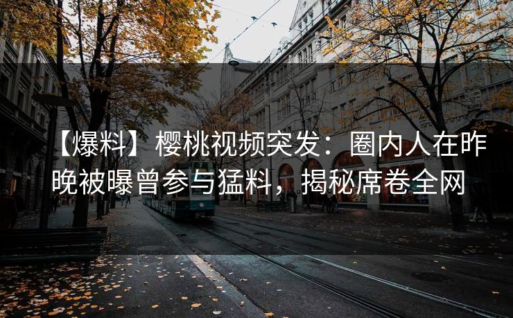 【爆料】樱桃视频突发：圈内人在昨晚被曝曾参与猛料，揭秘席卷全网