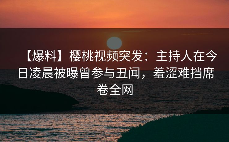 【爆料】樱桃视频突发：主持人在今日凌晨被曝曾参与丑闻，羞涩难挡席卷全网