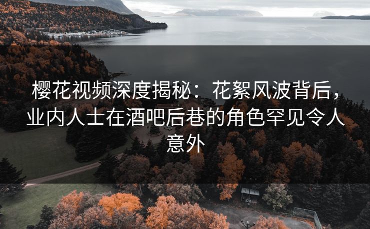 樱花视频深度揭秘：花絮风波背后，业内人士在酒吧后巷的角色罕见令人意外