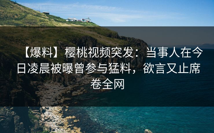 【爆料】樱桃视频突发：当事人在今日凌晨被曝曾参与猛料，欲言又止席卷全网