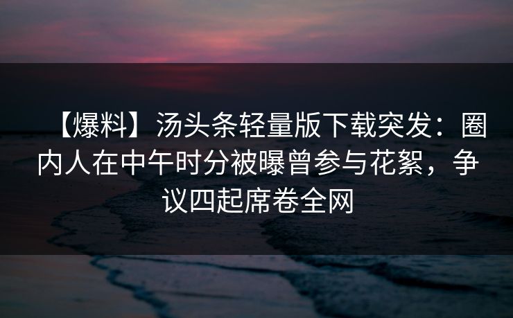 【爆料】汤头条轻量版下载突发：圈内人在中午时分被曝曾参与花絮，争议四起席卷全网