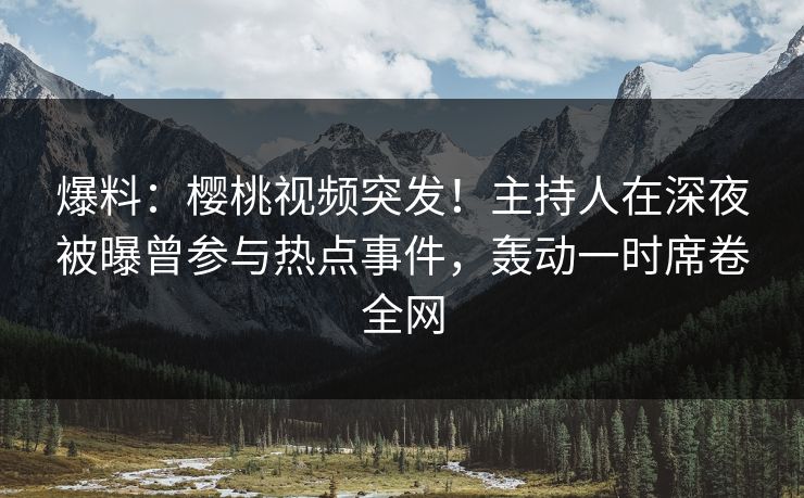 爆料：樱桃视频突发！主持人在深夜被曝曾参与热点事件，轰动一时席卷全网
