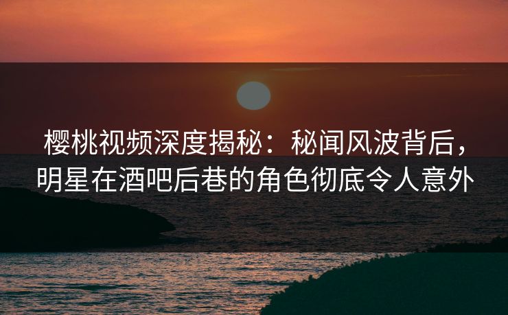 樱桃视频深度揭秘：秘闻风波背后，明星在酒吧后巷的角色彻底令人意外