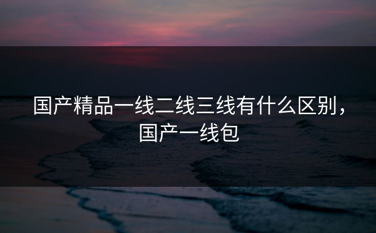 国产精品一线二线三线有什么区别,国产一线包 国产精品一线二线三线有什么区别,国产一线包