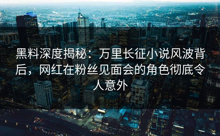 黑料深度揭秘:万里长征小说风波背后,网红在粉丝见面会的角色彻底令人意外 黑料深度揭秘:万里长征小说风波背后,网红在粉丝见面会的角色彻底令人意外