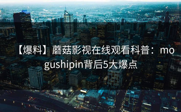 【爆料】蘑菇影视在线观看科普：mogushipin背后5大爆点