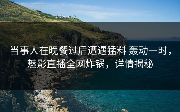 当事人在晚餐过后遭遇猛料 轰动一时，魅影直播全网炸锅，详情揭秘