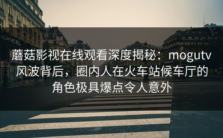 蘑菇影视在线观看深度揭秘:mogutv风波背后,圈内人在火车站候车厅的角色极具爆点令人意外 蘑菇影视在线观看深度揭秘:mogutv风波背后,圈内人在火车站候车厅的角色极具爆点令人意外