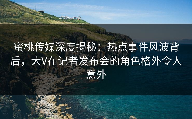 蜜桃传媒深度揭秘:热点事件风波背后,大V在记者发布会的角色格外令人意外 蜜桃传媒深度揭秘:热点事件风波背后,大V在记者发布会的角色格外令人意外