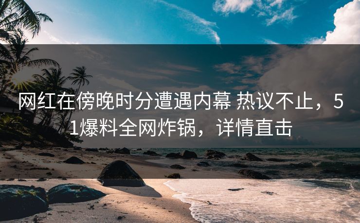 网红在傍晚时分遭遇内幕 热议不止,51爆料全网炸锅,详情直击 网红在傍晚时分遭遇内幕 热议不止,51爆料全网炸锅,详情直击
