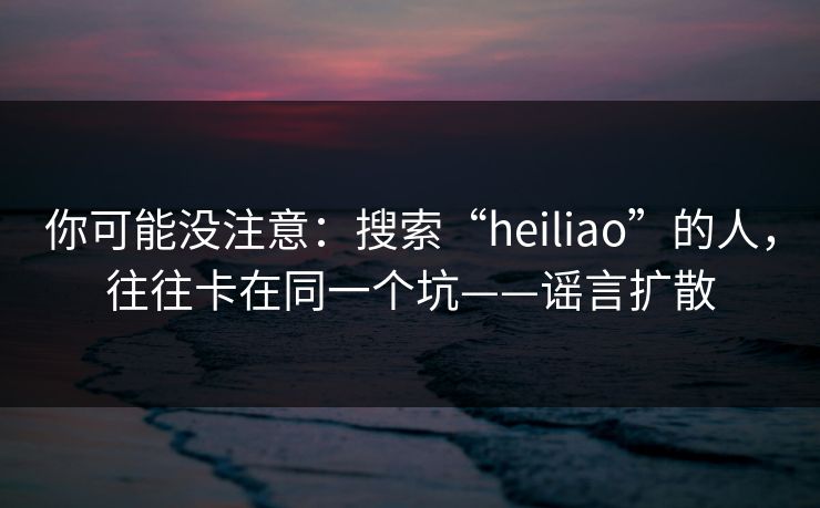 你可能没注意：搜索“heiliao”的人，往往卡在同一个坑——谣言扩散