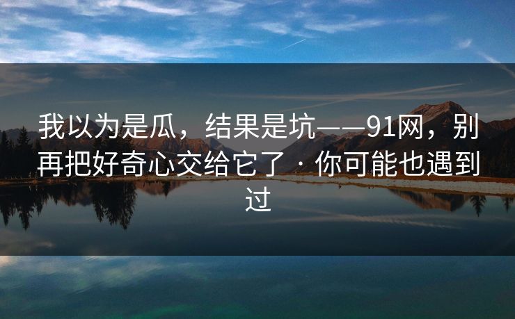 我以为是瓜，结果是坑——91网，别再把好奇心交给它了 · 你可能也遇到过