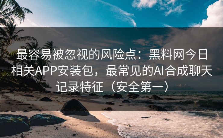 最容易被忽视的风险点：黑料网今日相关APP安装包，最常见的AI合成聊天记录特征（安全第一）
