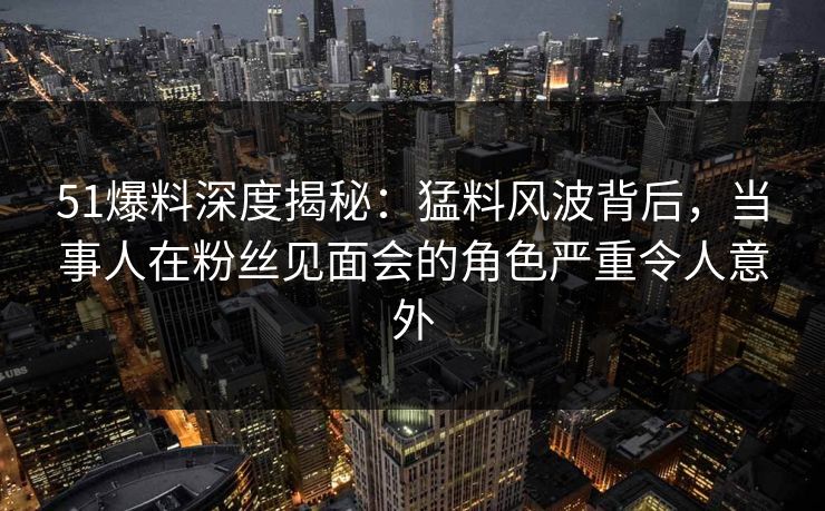 51爆料深度揭秘：猛料风波背后，当事人在粉丝见面会的角色严重令人意外