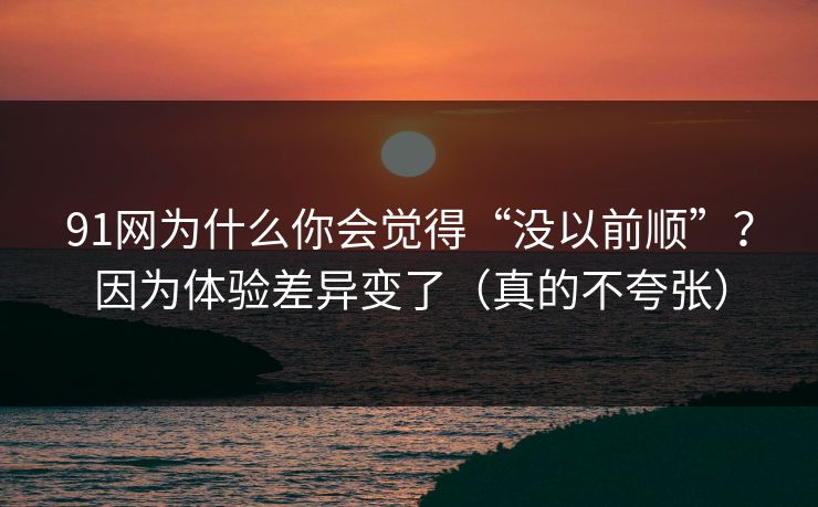 91网为什么你会觉得“没以前顺”？因为体验差异变了（真的不夸张）