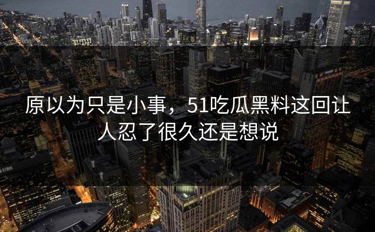原以为只是小事，51吃瓜黑料这回让人忍了很久还是想说