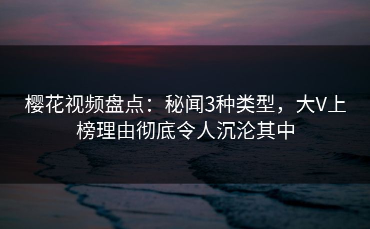 樱花视频盘点:秘闻3种类型,大V上榜理由彻底令人沉沦其中 樱花视频盘点:秘闻3种类型,大V上榜理由彻底令人沉沦其中