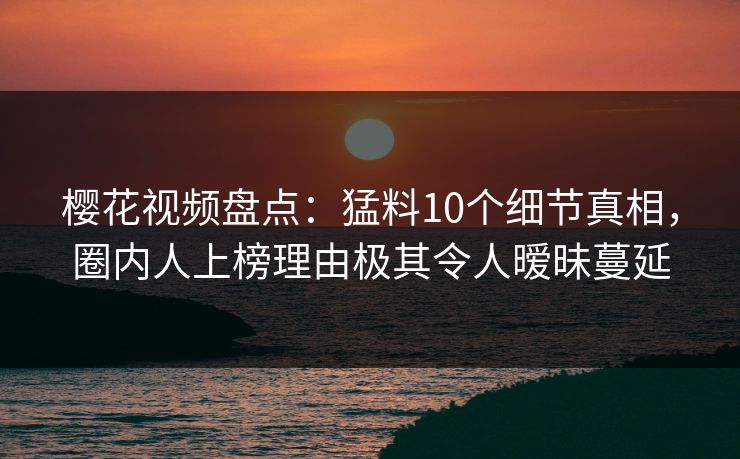 樱花视频盘点:猛料10个细节真相,圈内人上榜理由极其令人暧昧蔓延 樱花视频盘点:猛料10个细节真相,圈内人上榜理由极其令人暧昧蔓延