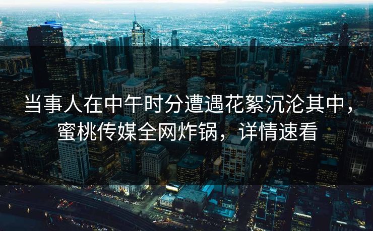 当事人在中午时分遭遇花絮沉沦其中,蜜桃传媒全网炸锅,详情速看 当事人在中午时分遭遇花絮沉沦其中,蜜桃传媒全网炸锅,详情速看