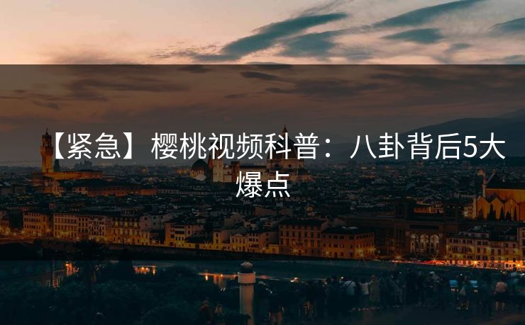 【紧急】樱桃视频科普:八卦背后5大爆点 【紧急】樱桃视频科普:八卦背后5大爆点